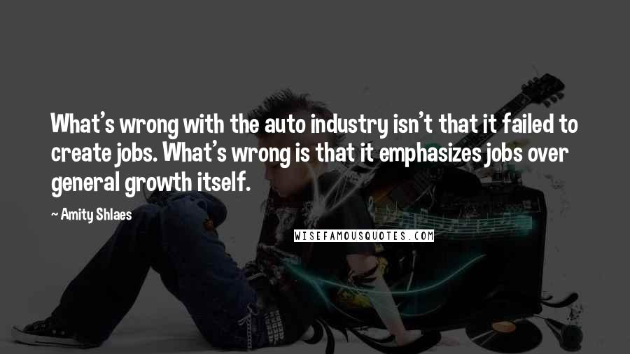 Amity Shlaes Quotes: What's wrong with the auto industry isn't that it failed to create jobs. What's wrong is that it emphasizes jobs over general growth itself.