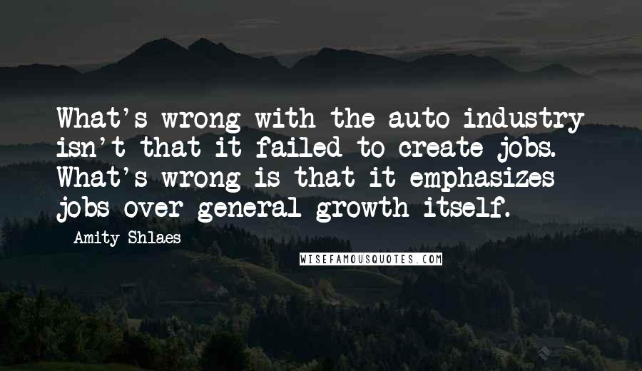 Amity Shlaes Quotes: What's wrong with the auto industry isn't that it failed to create jobs. What's wrong is that it emphasizes jobs over general growth itself.