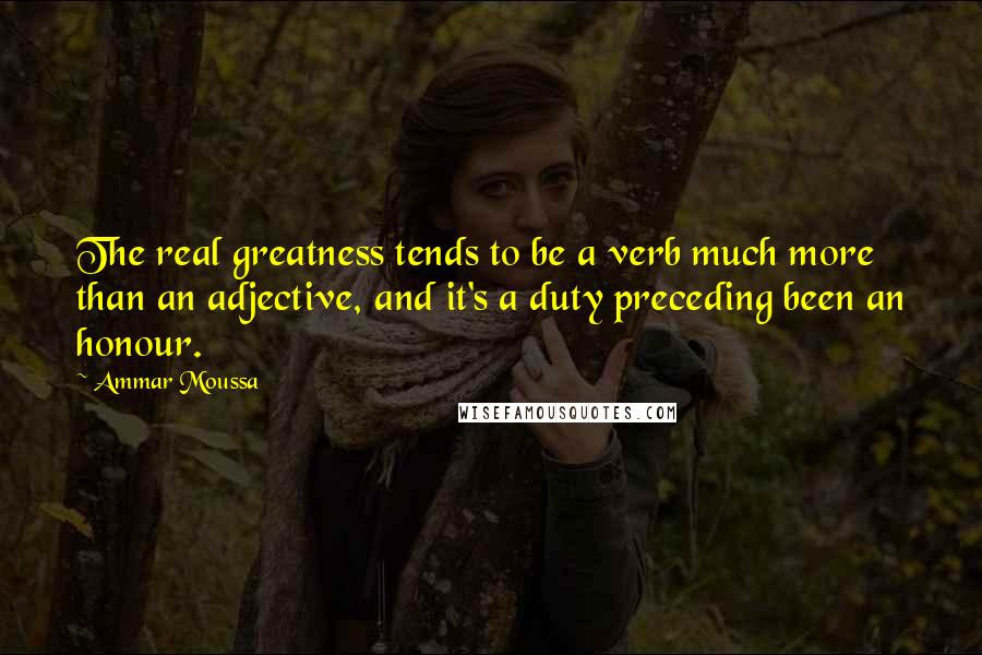 Ammar Moussa Quotes: The real greatness tends to be a verb much more than an adjective, and it's a duty preceding been an honour.