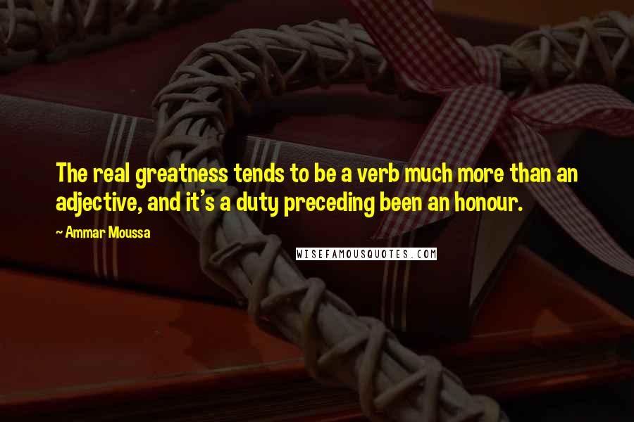 Ammar Moussa Quotes: The real greatness tends to be a verb much more than an adjective, and it's a duty preceding been an honour.