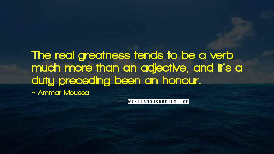 Ammar Moussa Quotes: The real greatness tends to be a verb much more than an adjective, and it's a duty preceding been an honour.