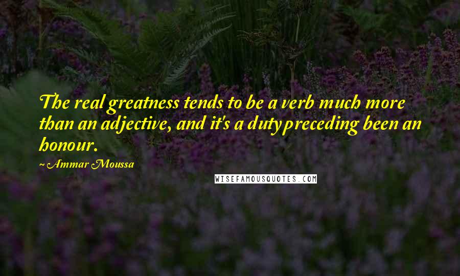 Ammar Moussa Quotes: The real greatness tends to be a verb much more than an adjective, and it's a duty preceding been an honour.