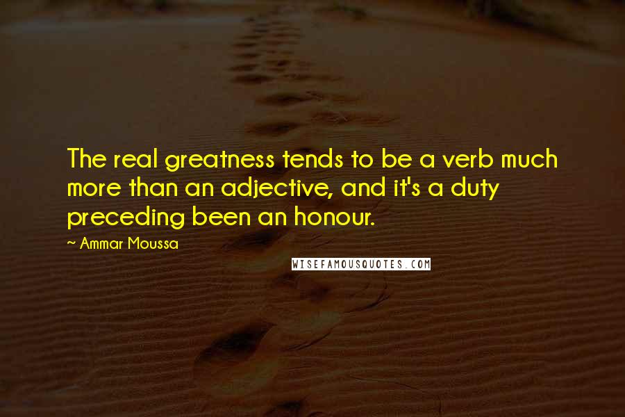 Ammar Moussa Quotes: The real greatness tends to be a verb much more than an adjective, and it's a duty preceding been an honour.
