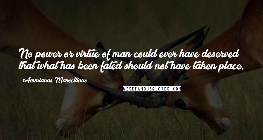 Ammianus Marcellinus Quotes: No power or virtue of man could ever have deserved that what has been fated should not have taken place.