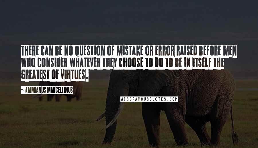 Ammianus Marcellinus Quotes: There can be no question of mistake or error raised before men who consider whatever they choose to do to be in itself the greatest of virtues.