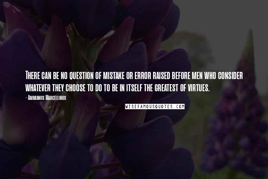 Ammianus Marcellinus Quotes: There can be no question of mistake or error raised before men who consider whatever they choose to do to be in itself the greatest of virtues.