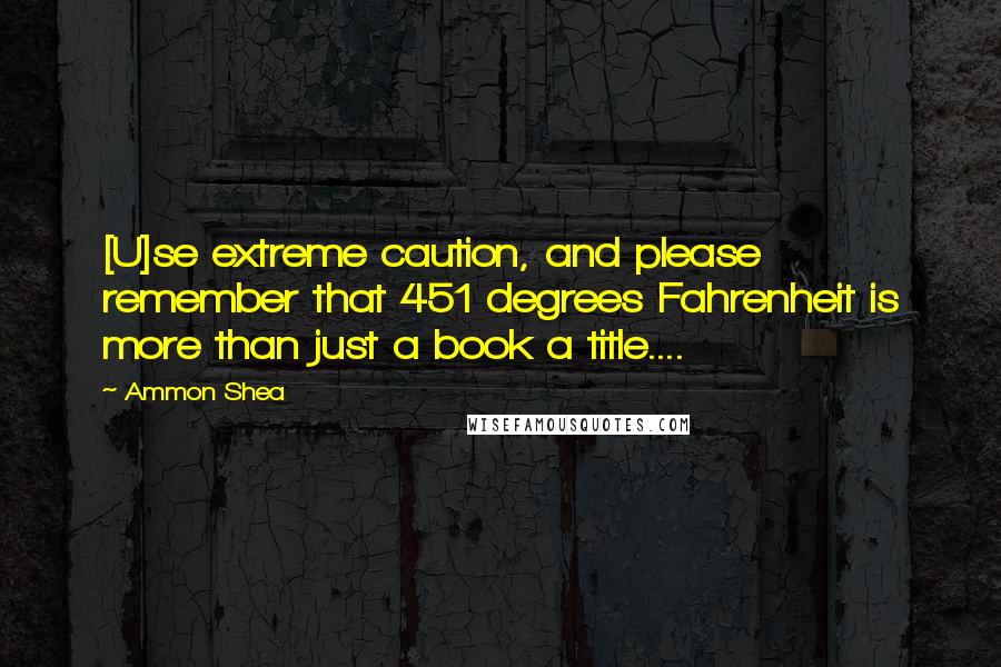 Ammon Shea Quotes: [U]se extreme caution, and please remember that 451 degrees Fahrenheit is more than just a book a title....