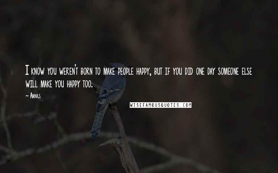 Amna.s Quotes: I know you weren't born to make people happy, but if you did one day someone else will make you happy too.