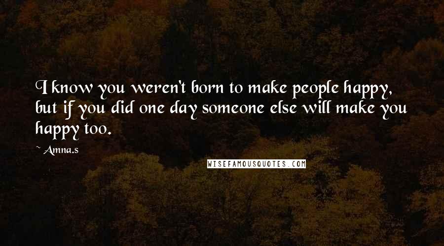 Amna.s Quotes: I know you weren't born to make people happy, but if you did one day someone else will make you happy too.