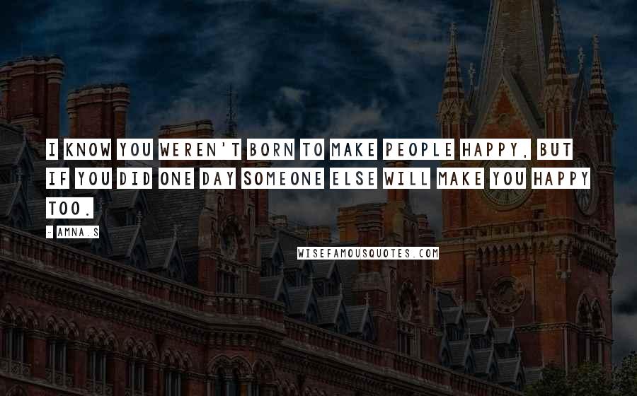 Amna.s Quotes: I know you weren't born to make people happy, but if you did one day someone else will make you happy too.