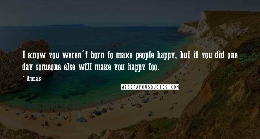 Amna.s Quotes: I know you weren't born to make people happy, but if you did one day someone else will make you happy too.