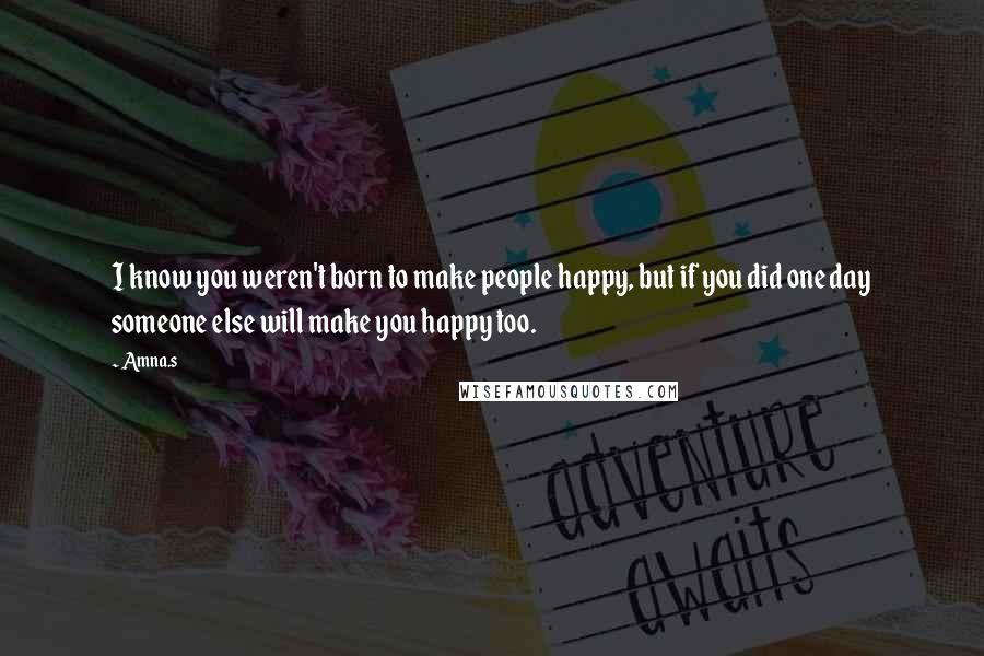 Amna.s Quotes: I know you weren't born to make people happy, but if you did one day someone else will make you happy too.