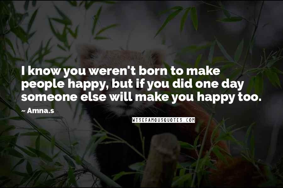 Amna.s Quotes: I know you weren't born to make people happy, but if you did one day someone else will make you happy too.