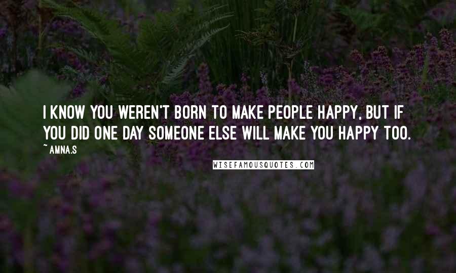 Amna.s Quotes: I know you weren't born to make people happy, but if you did one day someone else will make you happy too.