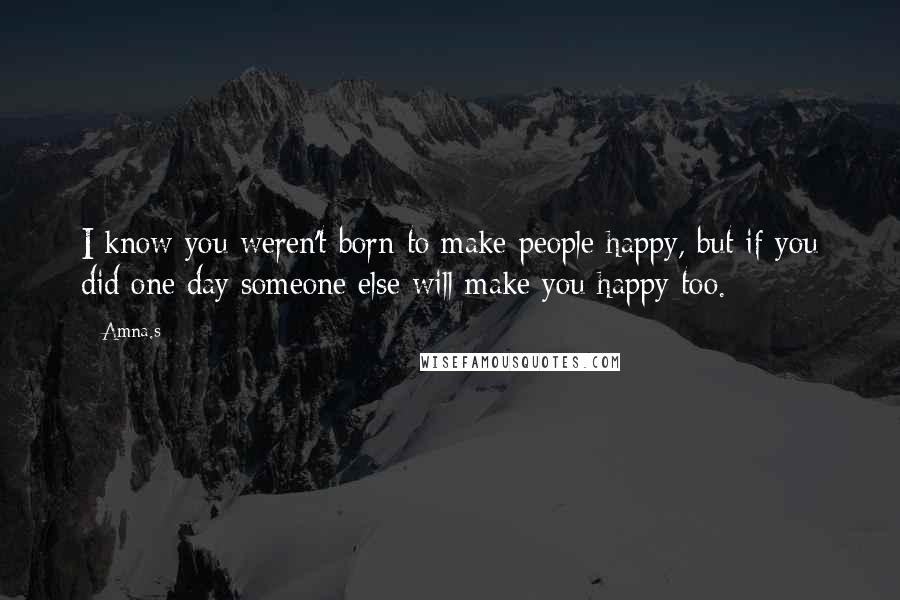 Amna.s Quotes: I know you weren't born to make people happy, but if you did one day someone else will make you happy too.