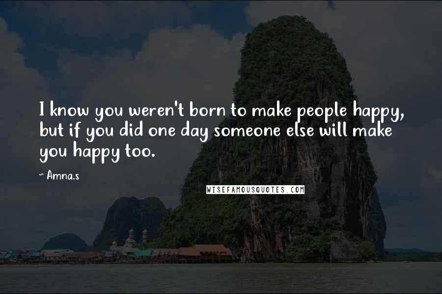 Amna.s Quotes: I know you weren't born to make people happy, but if you did one day someone else will make you happy too.