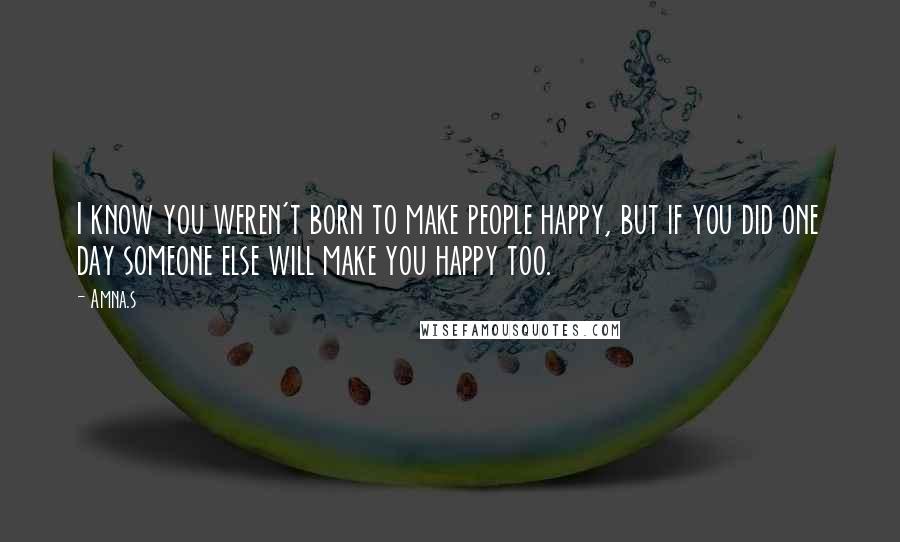 Amna.s Quotes: I know you weren't born to make people happy, but if you did one day someone else will make you happy too.