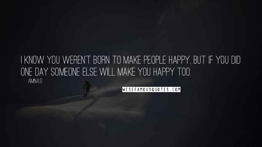 Amna.s Quotes: I know you weren't born to make people happy, but if you did one day someone else will make you happy too.