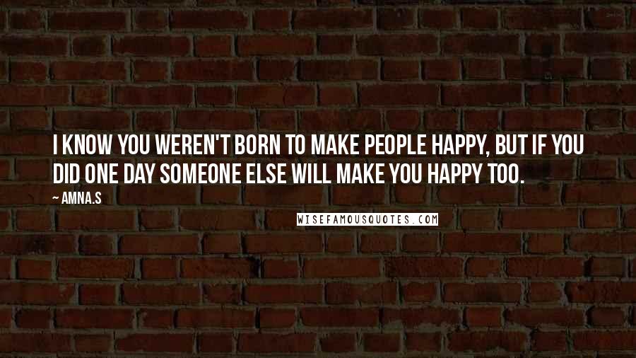 Amna.s Quotes: I know you weren't born to make people happy, but if you did one day someone else will make you happy too.