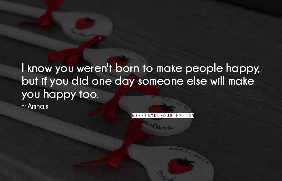 Amna.s Quotes: I know you weren't born to make people happy, but if you did one day someone else will make you happy too.