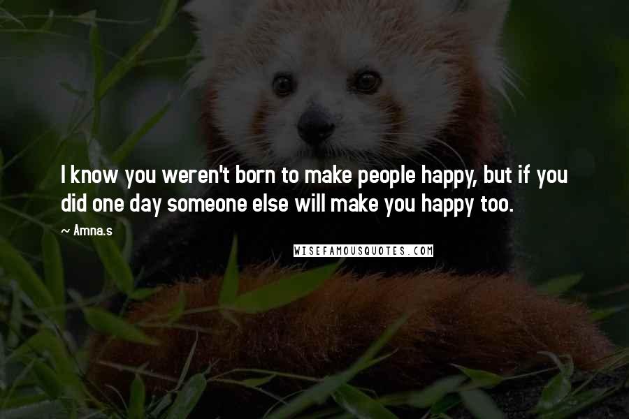 Amna.s Quotes: I know you weren't born to make people happy, but if you did one day someone else will make you happy too.