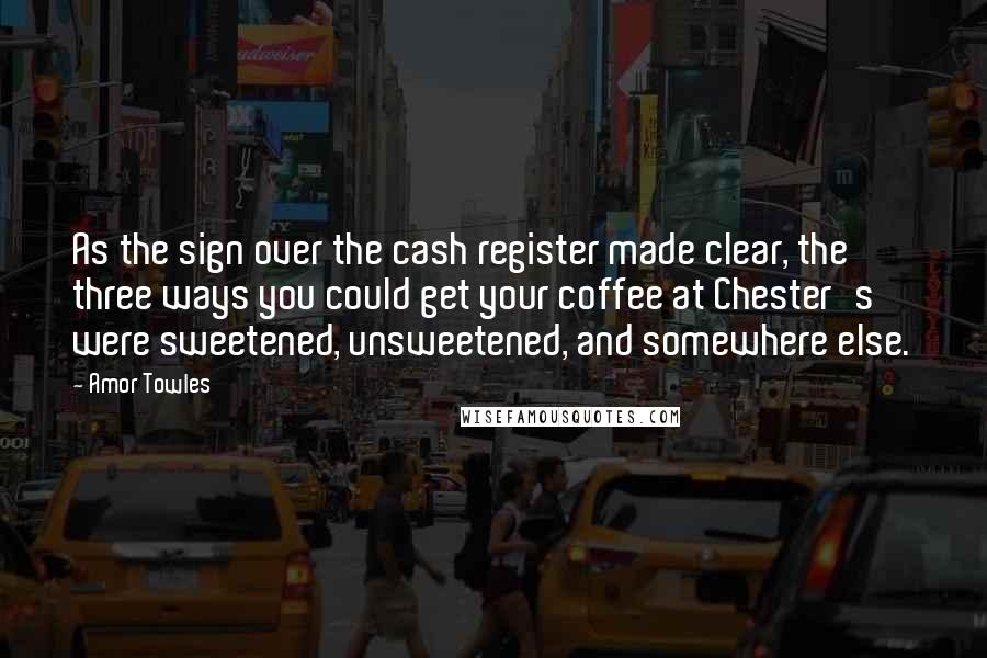 Amor Towles Quotes: As the sign over the cash register made clear, the three ways you could get your coffee at Chester's were sweetened, unsweetened, and somewhere else.