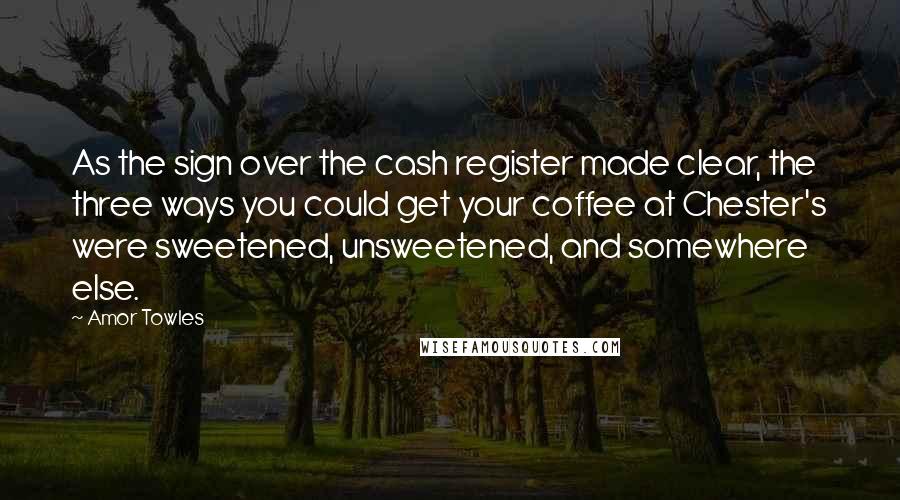 Amor Towles Quotes: As the sign over the cash register made clear, the three ways you could get your coffee at Chester's were sweetened, unsweetened, and somewhere else.