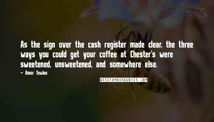 Amor Towles Quotes: As the sign over the cash register made clear, the three ways you could get your coffee at Chester's were sweetened, unsweetened, and somewhere else.