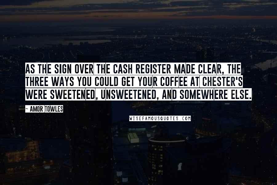 Amor Towles Quotes: As the sign over the cash register made clear, the three ways you could get your coffee at Chester's were sweetened, unsweetened, and somewhere else.