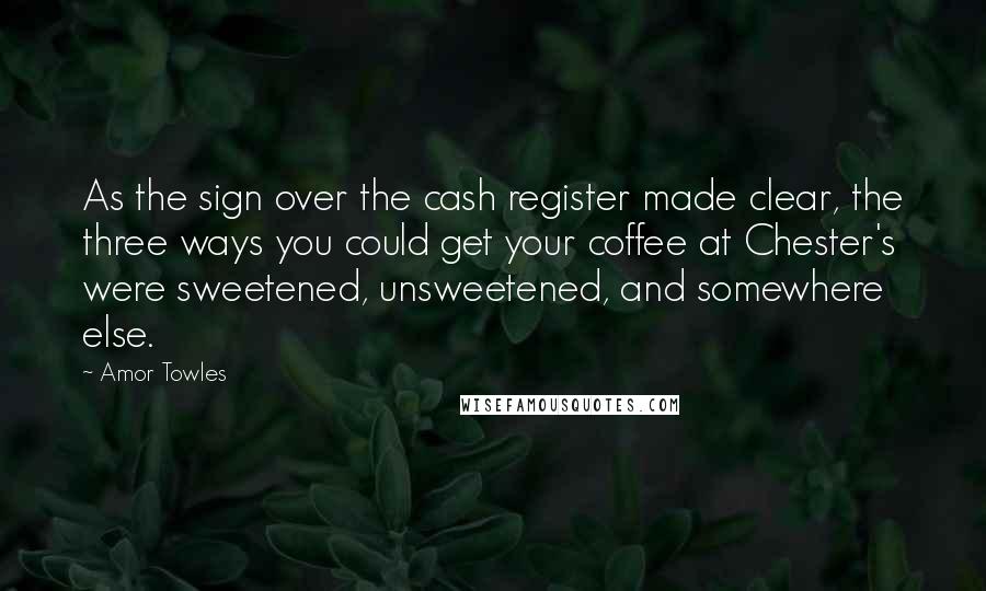 Amor Towles Quotes: As the sign over the cash register made clear, the three ways you could get your coffee at Chester's were sweetened, unsweetened, and somewhere else.