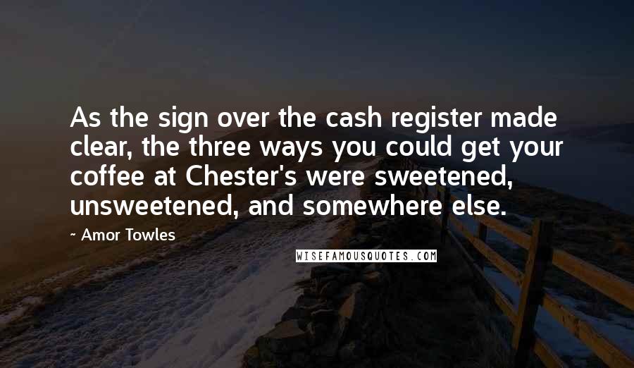 Amor Towles Quotes: As the sign over the cash register made clear, the three ways you could get your coffee at Chester's were sweetened, unsweetened, and somewhere else.