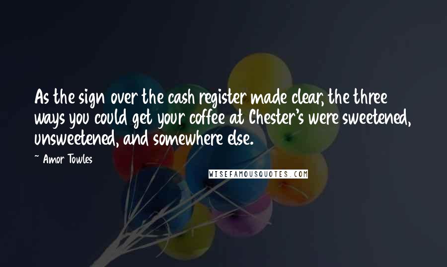 Amor Towles Quotes: As the sign over the cash register made clear, the three ways you could get your coffee at Chester's were sweetened, unsweetened, and somewhere else.