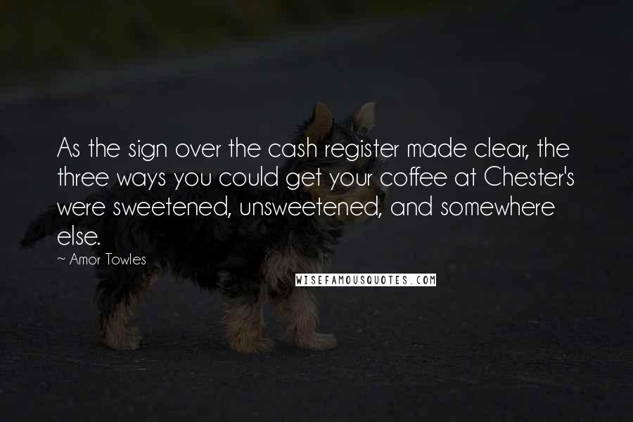 Amor Towles Quotes: As the sign over the cash register made clear, the three ways you could get your coffee at Chester's were sweetened, unsweetened, and somewhere else.