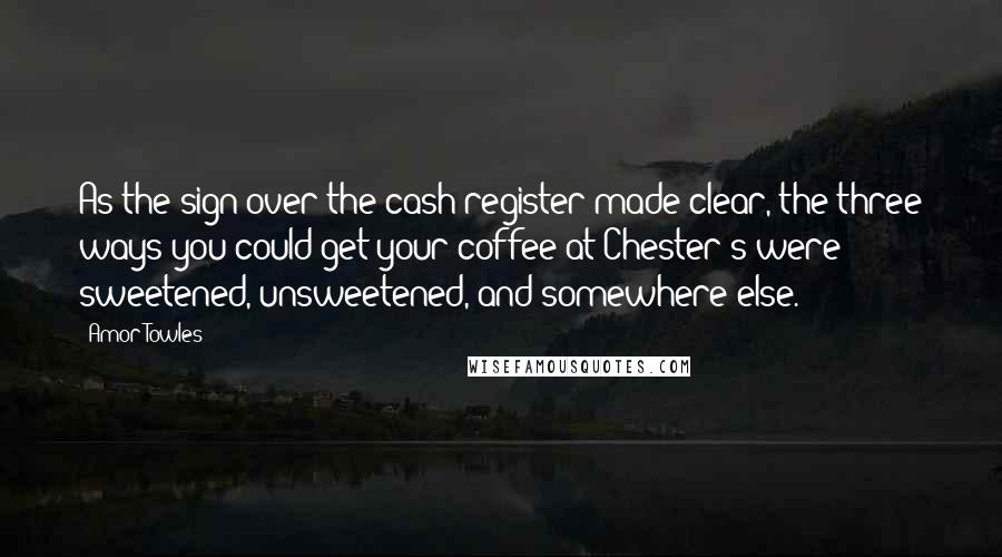 Amor Towles Quotes: As the sign over the cash register made clear, the three ways you could get your coffee at Chester's were sweetened, unsweetened, and somewhere else.