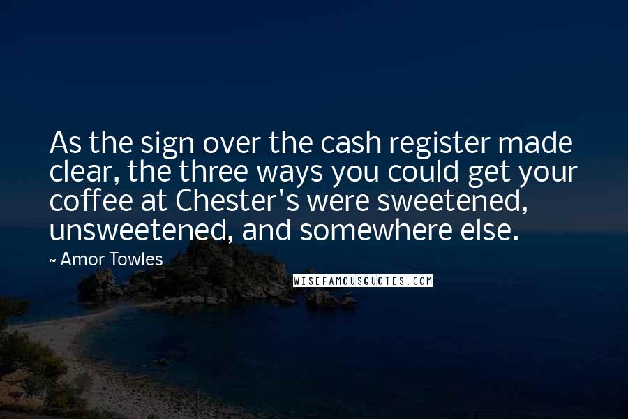 Amor Towles Quotes: As the sign over the cash register made clear, the three ways you could get your coffee at Chester's were sweetened, unsweetened, and somewhere else.