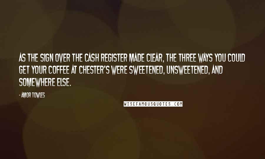 Amor Towles Quotes: As the sign over the cash register made clear, the three ways you could get your coffee at Chester's were sweetened, unsweetened, and somewhere else.