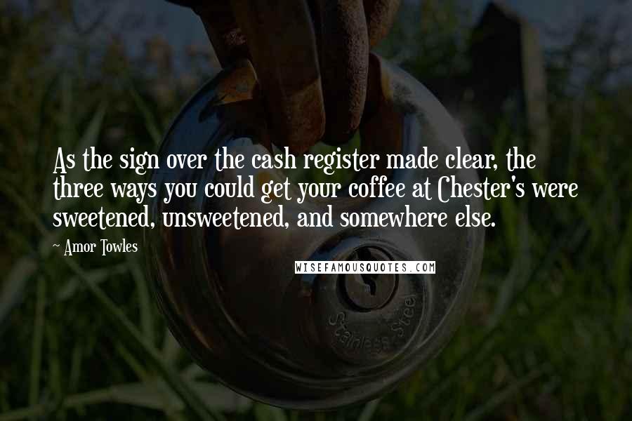 Amor Towles Quotes: As the sign over the cash register made clear, the three ways you could get your coffee at Chester's were sweetened, unsweetened, and somewhere else.