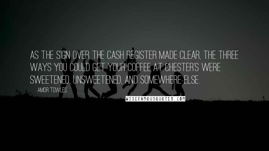 Amor Towles Quotes: As the sign over the cash register made clear, the three ways you could get your coffee at Chester's were sweetened, unsweetened, and somewhere else.