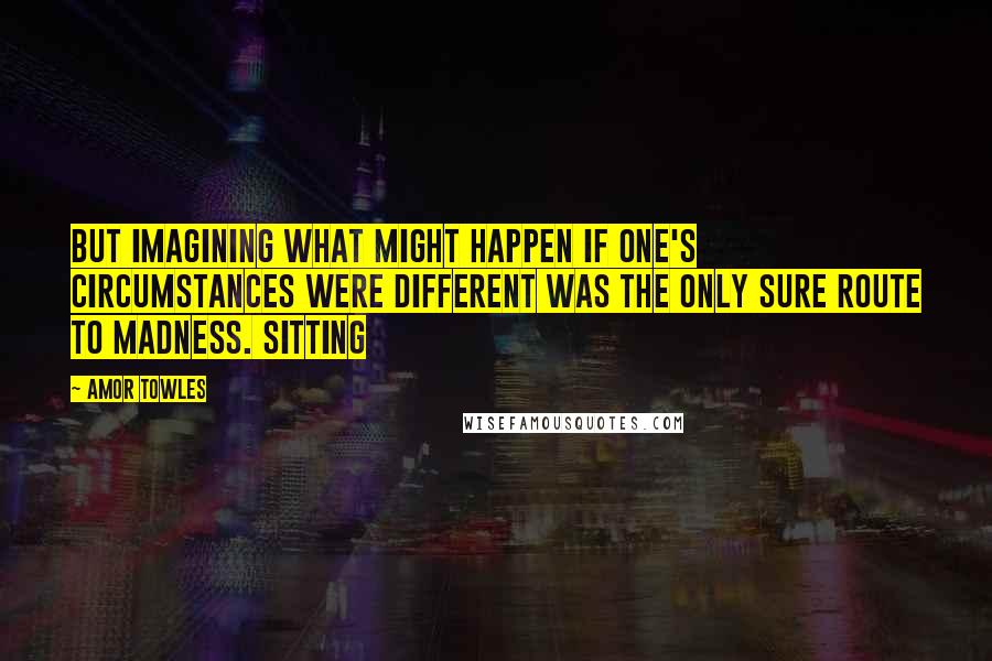 Amor Towles Quotes: But imagining what might happen if one's circumstances were different was the only sure route to madness. Sitting