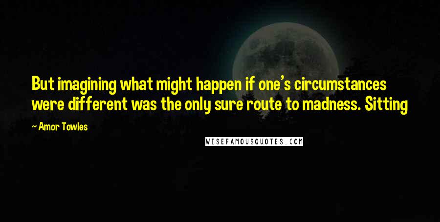 Amor Towles Quotes: But imagining what might happen if one's circumstances were different was the only sure route to madness. Sitting