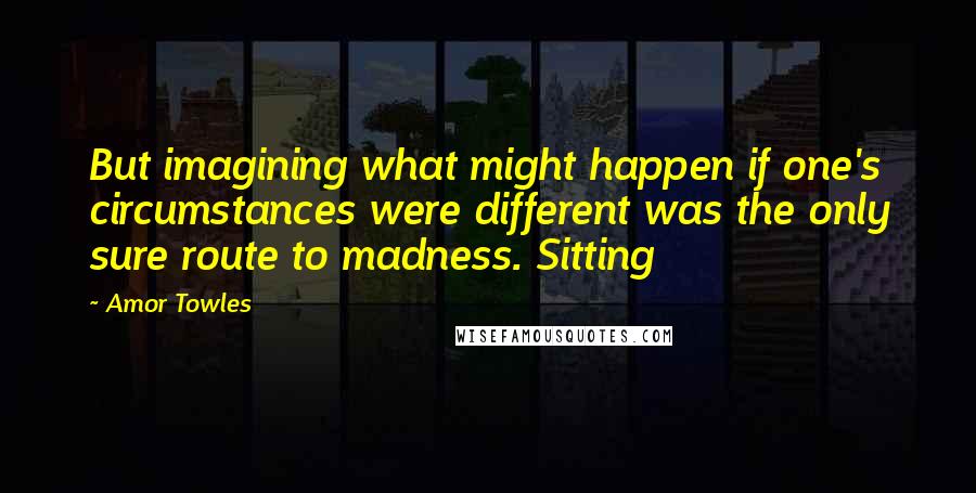 Amor Towles Quotes: But imagining what might happen if one's circumstances were different was the only sure route to madness. Sitting