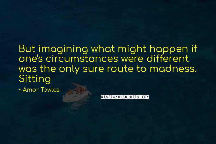 Amor Towles Quotes: But imagining what might happen if one's circumstances were different was the only sure route to madness. Sitting