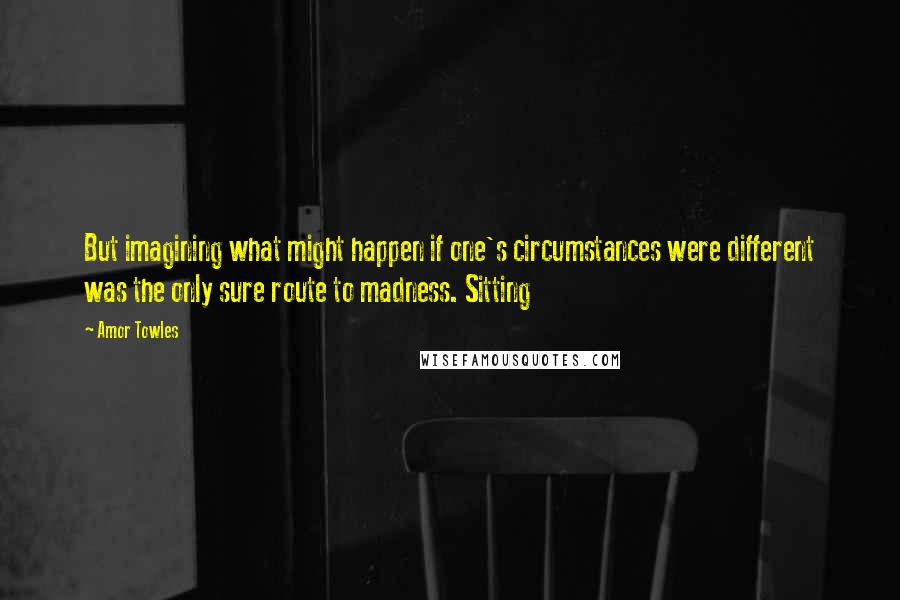 Amor Towles Quotes: But imagining what might happen if one's circumstances were different was the only sure route to madness. Sitting