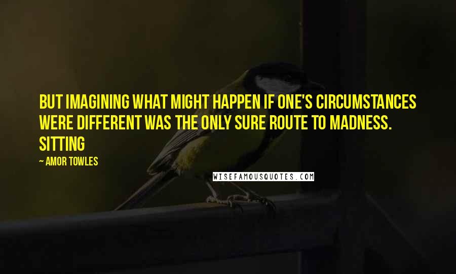 Amor Towles Quotes: But imagining what might happen if one's circumstances were different was the only sure route to madness. Sitting