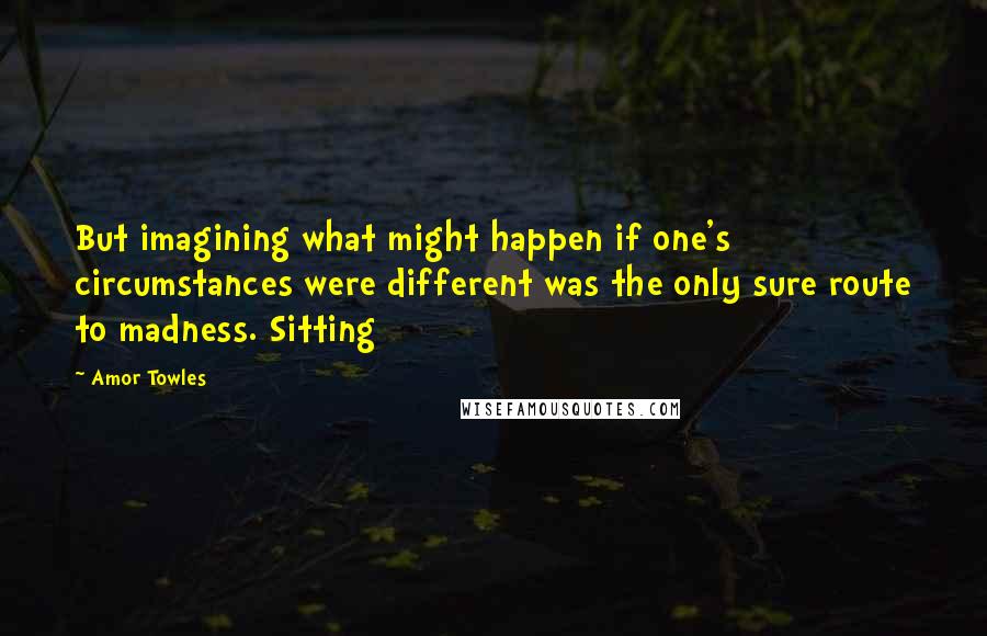 Amor Towles Quotes: But imagining what might happen if one's circumstances were different was the only sure route to madness. Sitting