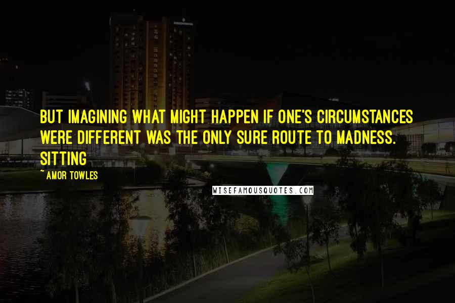 Amor Towles Quotes: But imagining what might happen if one's circumstances were different was the only sure route to madness. Sitting