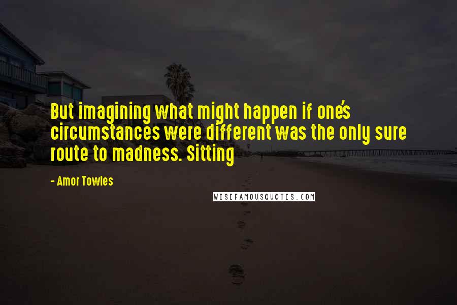 Amor Towles Quotes: But imagining what might happen if one's circumstances were different was the only sure route to madness. Sitting