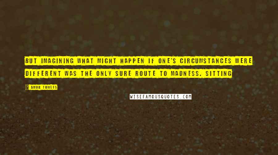 Amor Towles Quotes: But imagining what might happen if one's circumstances were different was the only sure route to madness. Sitting