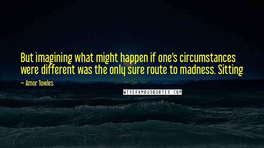 Amor Towles Quotes: But imagining what might happen if one's circumstances were different was the only sure route to madness. Sitting