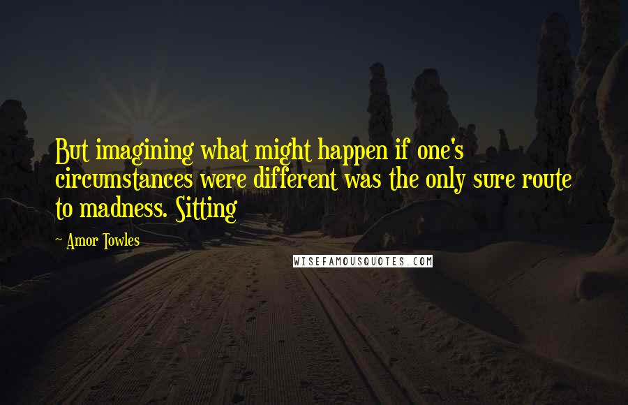 Amor Towles Quotes: But imagining what might happen if one's circumstances were different was the only sure route to madness. Sitting